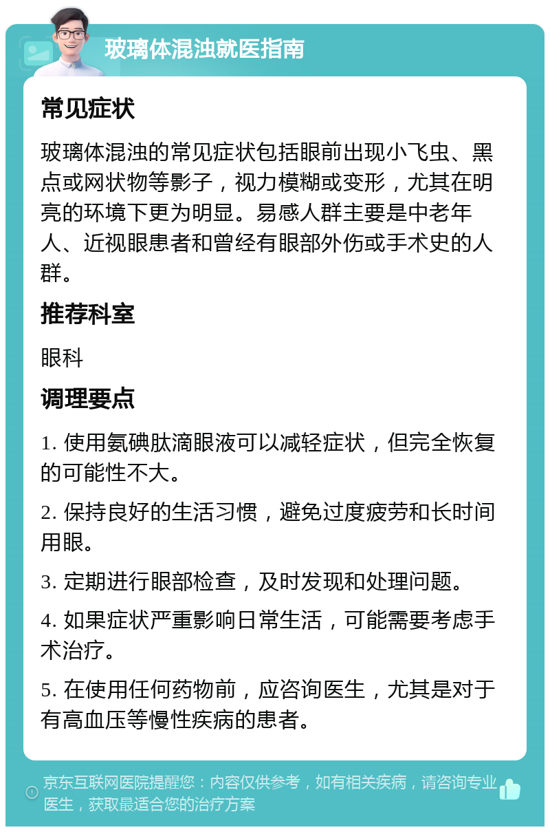 玻璃体混浊就医指南 常见症状 玻璃体混浊的常见症状包括眼前出现小飞虫、黑点或网状物等影子，视力模糊或变形，尤其在明亮的环境下更为明显。易感人群主要是中老年人、近视眼患者和曾经有眼部外伤或手术史的人群。 推荐科室 眼科 调理要点 1. 使用氨碘肽滴眼液可以减轻症状，但完全恢复的可能性不大。 2. 保持良好的生活习惯，避免过度疲劳和长时间用眼。 3. 定期进行眼部检查，及时发现和处理问题。 4. 如果症状严重影响日常生活，可能需要考虑手术治疗。 5. 在使用任何药物前，应咨询医生，尤其是对于有高血压等慢性疾病的患者。