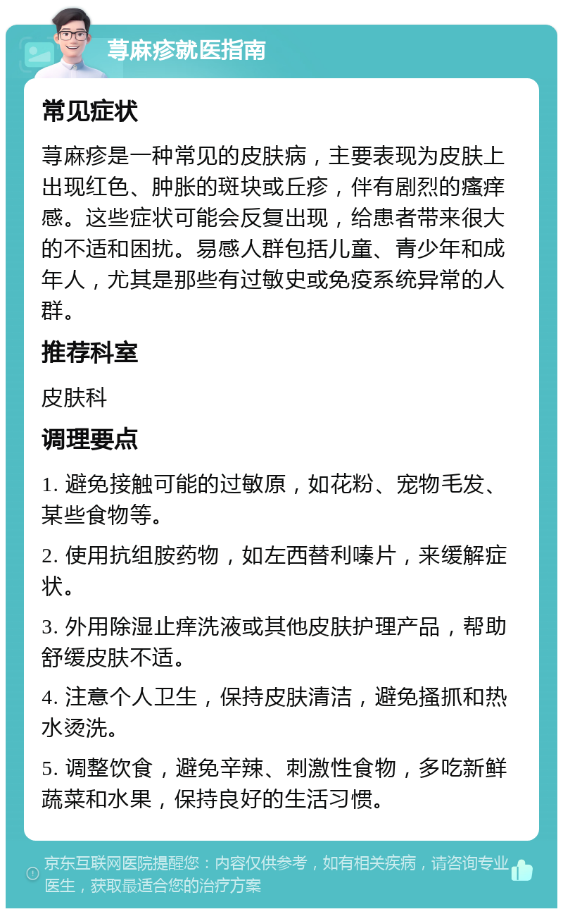 荨麻疹就医指南 常见症状 荨麻疹是一种常见的皮肤病，主要表现为皮肤上出现红色、肿胀的斑块或丘疹，伴有剧烈的瘙痒感。这些症状可能会反复出现，给患者带来很大的不适和困扰。易感人群包括儿童、青少年和成年人，尤其是那些有过敏史或免疫系统异常的人群。 推荐科室 皮肤科 调理要点 1. 避免接触可能的过敏原，如花粉、宠物毛发、某些食物等。 2. 使用抗组胺药物，如左西替利嗪片，来缓解症状。 3. 外用除湿止痒洗液或其他皮肤护理产品，帮助舒缓皮肤不适。 4. 注意个人卫生，保持皮肤清洁，避免搔抓和热水烫洗。 5. 调整饮食，避免辛辣、刺激性食物，多吃新鲜蔬菜和水果，保持良好的生活习惯。