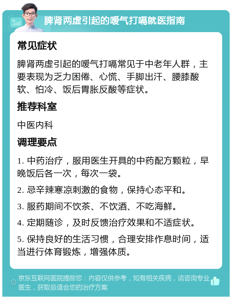 脾肾两虚引起的嗳气打嗝就医指南 常见症状 脾肾两虚引起的嗳气打嗝常见于中老年人群，主要表现为乏力困倦、心慌、手脚出汗、腰膝酸软、怕冷、饭后胃胀反酸等症状。 推荐科室 中医内科 调理要点 1. 中药治疗，服用医生开具的中药配方颗粒，早晚饭后各一次，每次一袋。 2. 忌辛辣寒凉刺激的食物，保持心态平和。 3. 服药期间不饮茶、不饮酒、不吃海鲜。 4. 定期随诊，及时反馈治疗效果和不适症状。 5. 保持良好的生活习惯，合理安排作息时间，适当进行体育锻炼，增强体质。