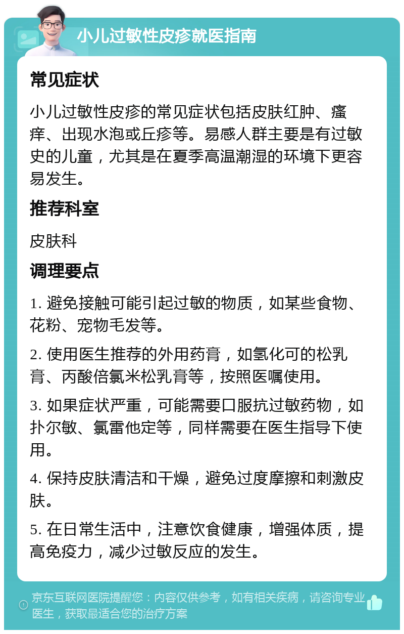 小儿过敏性皮疹就医指南 常见症状 小儿过敏性皮疹的常见症状包括皮肤红肿、瘙痒、出现水泡或丘疹等。易感人群主要是有过敏史的儿童，尤其是在夏季高温潮湿的环境下更容易发生。 推荐科室 皮肤科 调理要点 1. 避免接触可能引起过敏的物质，如某些食物、花粉、宠物毛发等。 2. 使用医生推荐的外用药膏，如氢化可的松乳膏、丙酸倍氯米松乳膏等，按照医嘱使用。 3. 如果症状严重，可能需要口服抗过敏药物，如扑尔敏、氯雷他定等，同样需要在医生指导下使用。 4. 保持皮肤清洁和干燥，避免过度摩擦和刺激皮肤。 5. 在日常生活中，注意饮食健康，增强体质，提高免疫力，减少过敏反应的发生。