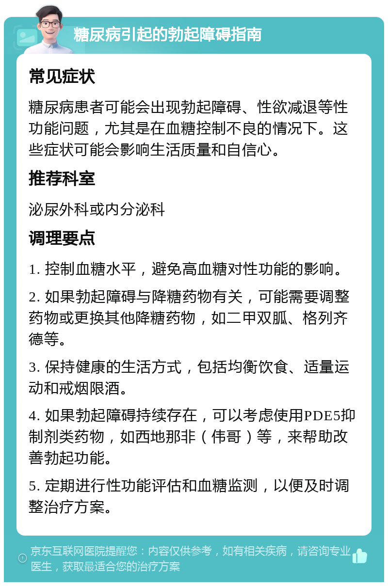 糖尿病引起的勃起障碍指南 常见症状 糖尿病患者可能会出现勃起障碍、性欲减退等性功能问题，尤其是在血糖控制不良的情况下。这些症状可能会影响生活质量和自信心。 推荐科室 泌尿外科或内分泌科 调理要点 1. 控制血糖水平，避免高血糖对性功能的影响。 2. 如果勃起障碍与降糖药物有关，可能需要调整药物或更换其他降糖药物，如二甲双胍、格列齐德等。 3. 保持健康的生活方式，包括均衡饮食、适量运动和戒烟限酒。 4. 如果勃起障碍持续存在，可以考虑使用PDE5抑制剂类药物，如西地那非（伟哥）等，来帮助改善勃起功能。 5. 定期进行性功能评估和血糖监测，以便及时调整治疗方案。