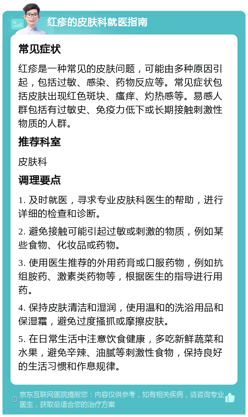 红疹的皮肤科就医指南 常见症状 红疹是一种常见的皮肤问题，可能由多种原因引起，包括过敏、感染、药物反应等。常见症状包括皮肤出现红色斑块、瘙痒、灼热感等。易感人群包括有过敏史、免疫力低下或长期接触刺激性物质的人群。 推荐科室 皮肤科 调理要点 1. 及时就医，寻求专业皮肤科医生的帮助，进行详细的检查和诊断。 2. 避免接触可能引起过敏或刺激的物质，例如某些食物、化妆品或药物。 3. 使用医生推荐的外用药膏或口服药物，例如抗组胺药、激素类药物等，根据医生的指导进行用药。 4. 保持皮肤清洁和湿润，使用温和的洗浴用品和保湿霜，避免过度搔抓或摩擦皮肤。 5. 在日常生活中注意饮食健康，多吃新鲜蔬菜和水果，避免辛辣、油腻等刺激性食物，保持良好的生活习惯和作息规律。