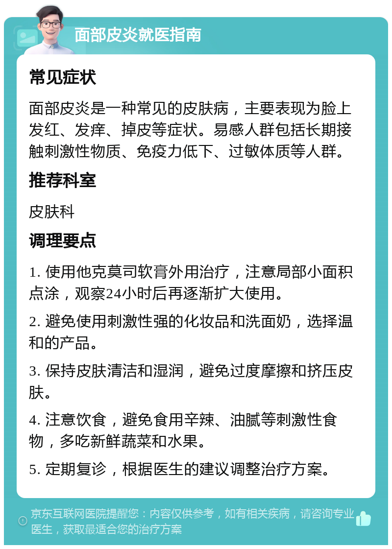 面部皮炎就医指南 常见症状 面部皮炎是一种常见的皮肤病，主要表现为脸上发红、发痒、掉皮等症状。易感人群包括长期接触刺激性物质、免疫力低下、过敏体质等人群。 推荐科室 皮肤科 调理要点 1. 使用他克莫司软膏外用治疗，注意局部小面积点涂，观察24小时后再逐渐扩大使用。 2. 避免使用刺激性强的化妆品和洗面奶，选择温和的产品。 3. 保持皮肤清洁和湿润，避免过度摩擦和挤压皮肤。 4. 注意饮食，避免食用辛辣、油腻等刺激性食物，多吃新鲜蔬菜和水果。 5. 定期复诊，根据医生的建议调整治疗方案。