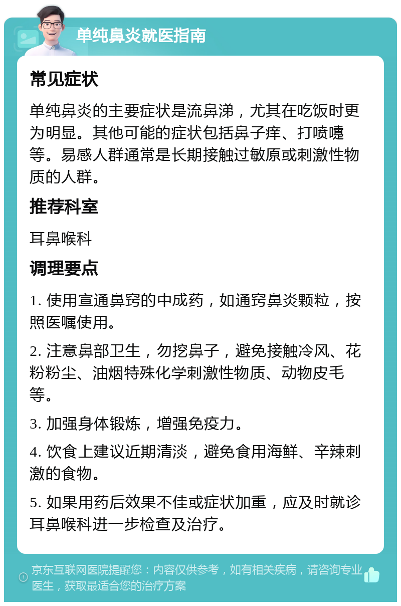 单纯鼻炎就医指南 常见症状 单纯鼻炎的主要症状是流鼻涕，尤其在吃饭时更为明显。其他可能的症状包括鼻子痒、打喷嚏等。易感人群通常是长期接触过敏原或刺激性物质的人群。 推荐科室 耳鼻喉科 调理要点 1. 使用宣通鼻窍的中成药，如通窍鼻炎颗粒，按照医嘱使用。 2. 注意鼻部卫生，勿挖鼻子，避免接触冷风、花粉粉尘、油烟特殊化学刺激性物质、动物皮毛等。 3. 加强身体锻炼，增强免疫力。 4. 饮食上建议近期清淡，避免食用海鲜、辛辣刺激的食物。 5. 如果用药后效果不佳或症状加重，应及时就诊耳鼻喉科进一步检查及治疗。