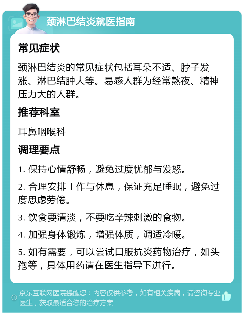 颈淋巴结炎就医指南 常见症状 颈淋巴结炎的常见症状包括耳朵不适、脖子发涨、淋巴结肿大等。易感人群为经常熬夜、精神压力大的人群。 推荐科室 耳鼻咽喉科 调理要点 1. 保持心情舒畅，避免过度忧郁与发怒。 2. 合理安排工作与休息，保证充足睡眠，避免过度思虑劳倦。 3. 饮食要清淡，不要吃辛辣刺激的食物。 4. 加强身体锻炼，增强体质，调适冷暖。 5. 如有需要，可以尝试口服抗炎药物治疗，如头孢等，具体用药请在医生指导下进行。