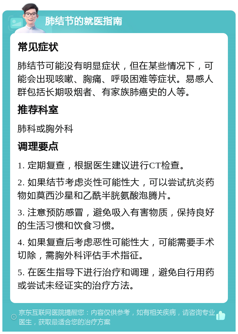 肺结节的就医指南 常见症状 肺结节可能没有明显症状，但在某些情况下，可能会出现咳嗽、胸痛、呼吸困难等症状。易感人群包括长期吸烟者、有家族肺癌史的人等。 推荐科室 肺科或胸外科 调理要点 1. 定期复查，根据医生建议进行CT检查。 2. 如果结节考虑炎性可能性大，可以尝试抗炎药物如莫西沙星和乙酰半胱氨酸泡腾片。 3. 注意预防感冒，避免吸入有害物质，保持良好的生活习惯和饮食习惯。 4. 如果复查后考虑恶性可能性大，可能需要手术切除，需胸外科评估手术指征。 5. 在医生指导下进行治疗和调理，避免自行用药或尝试未经证实的治疗方法。