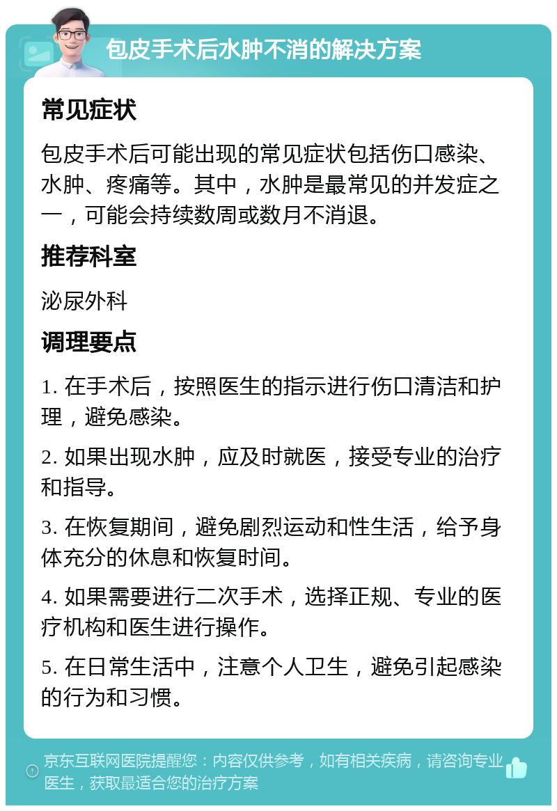 包皮手术后水肿不消的解决方案 常见症状 包皮手术后可能出现的常见症状包括伤口感染、水肿、疼痛等。其中，水肿是最常见的并发症之一，可能会持续数周或数月不消退。 推荐科室 泌尿外科 调理要点 1. 在手术后，按照医生的指示进行伤口清洁和护理，避免感染。 2. 如果出现水肿，应及时就医，接受专业的治疗和指导。 3. 在恢复期间，避免剧烈运动和性生活，给予身体充分的休息和恢复时间。 4. 如果需要进行二次手术，选择正规、专业的医疗机构和医生进行操作。 5. 在日常生活中，注意个人卫生，避免引起感染的行为和习惯。