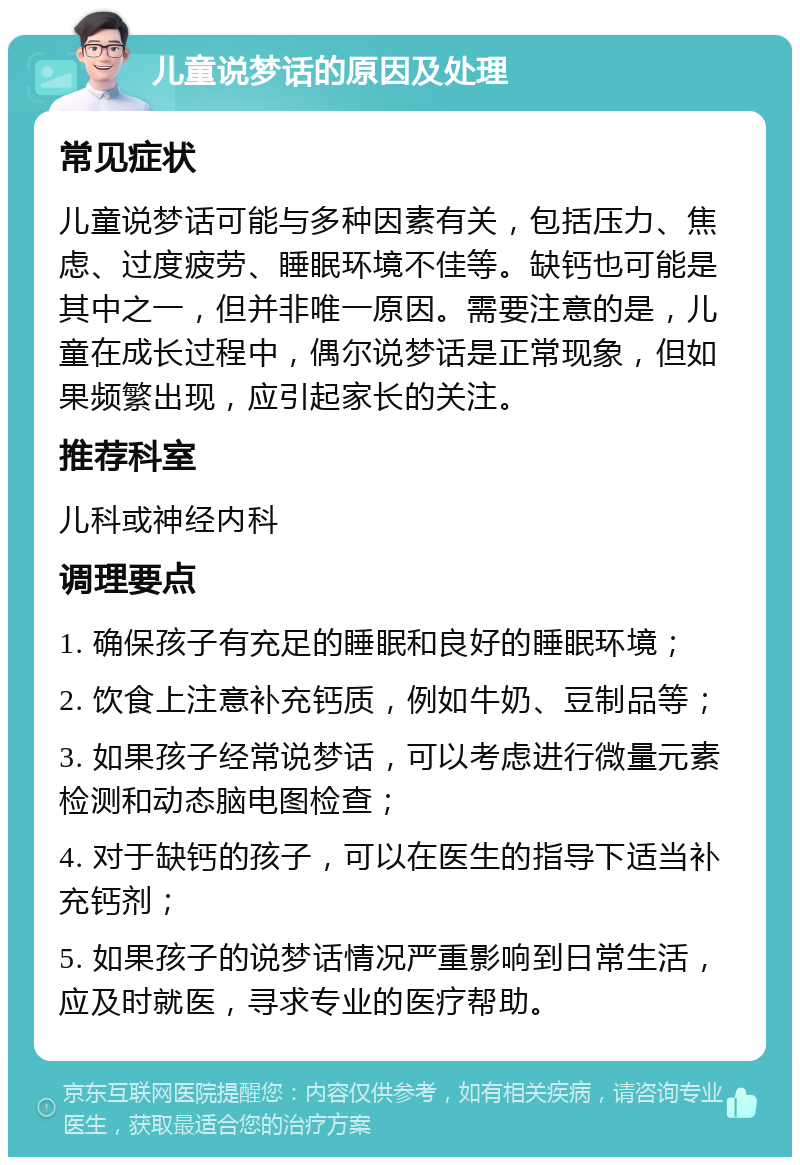 儿童说梦话的原因及处理 常见症状 儿童说梦话可能与多种因素有关，包括压力、焦虑、过度疲劳、睡眠环境不佳等。缺钙也可能是其中之一，但并非唯一原因。需要注意的是，儿童在成长过程中，偶尔说梦话是正常现象，但如果频繁出现，应引起家长的关注。 推荐科室 儿科或神经内科 调理要点 1. 确保孩子有充足的睡眠和良好的睡眠环境； 2. 饮食上注意补充钙质，例如牛奶、豆制品等； 3. 如果孩子经常说梦话，可以考虑进行微量元素检测和动态脑电图检查； 4. 对于缺钙的孩子，可以在医生的指导下适当补充钙剂； 5. 如果孩子的说梦话情况严重影响到日常生活，应及时就医，寻求专业的医疗帮助。