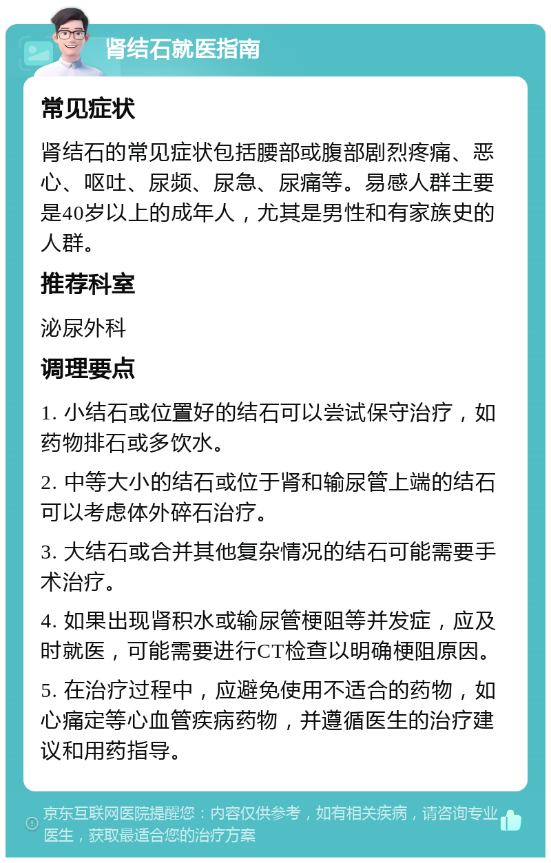 肾结石就医指南 常见症状 肾结石的常见症状包括腰部或腹部剧烈疼痛、恶心、呕吐、尿频、尿急、尿痛等。易感人群主要是40岁以上的成年人，尤其是男性和有家族史的人群。 推荐科室 泌尿外科 调理要点 1. 小结石或位置好的结石可以尝试保守治疗，如药物排石或多饮水。 2. 中等大小的结石或位于肾和输尿管上端的结石可以考虑体外碎石治疗。 3. 大结石或合并其他复杂情况的结石可能需要手术治疗。 4. 如果出现肾积水或输尿管梗阻等并发症，应及时就医，可能需要进行CT检查以明确梗阻原因。 5. 在治疗过程中，应避免使用不适合的药物，如心痛定等心血管疾病药物，并遵循医生的治疗建议和用药指导。