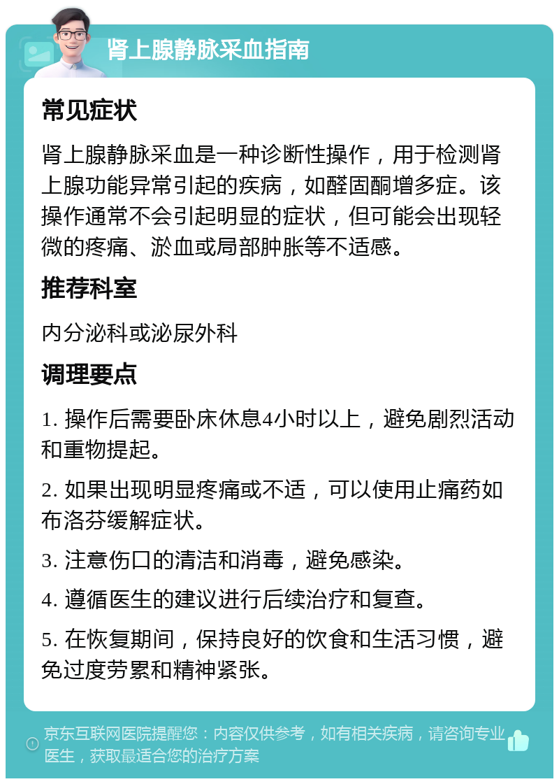 肾上腺静脉采血指南 常见症状 肾上腺静脉采血是一种诊断性操作，用于检测肾上腺功能异常引起的疾病，如醛固酮增多症。该操作通常不会引起明显的症状，但可能会出现轻微的疼痛、淤血或局部肿胀等不适感。 推荐科室 内分泌科或泌尿外科 调理要点 1. 操作后需要卧床休息4小时以上，避免剧烈活动和重物提起。 2. 如果出现明显疼痛或不适，可以使用止痛药如布洛芬缓解症状。 3. 注意伤口的清洁和消毒，避免感染。 4. 遵循医生的建议进行后续治疗和复查。 5. 在恢复期间，保持良好的饮食和生活习惯，避免过度劳累和精神紧张。