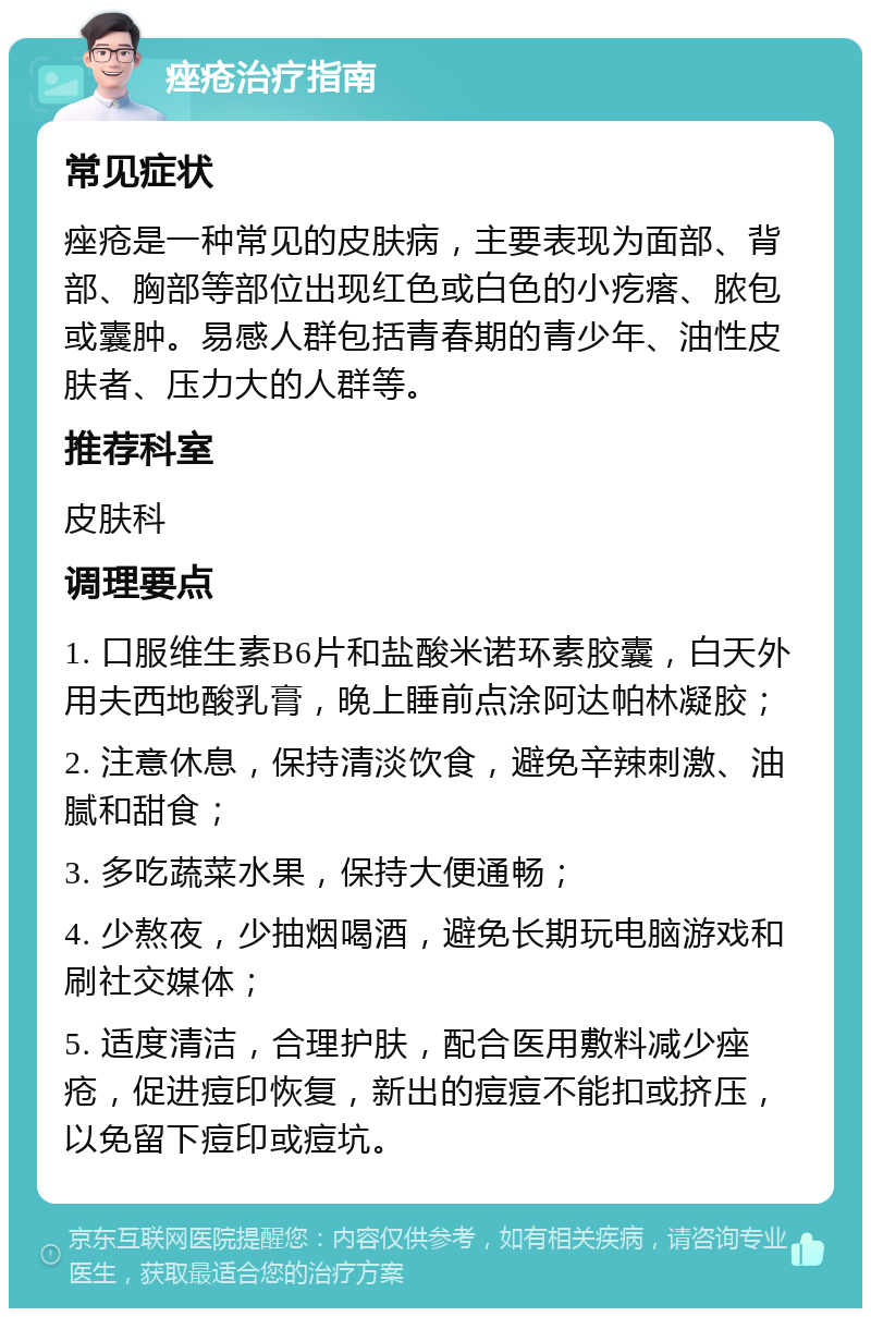 痤疮治疗指南 常见症状 痤疮是一种常见的皮肤病，主要表现为面部、背部、胸部等部位出现红色或白色的小疙瘩、脓包或囊肿。易感人群包括青春期的青少年、油性皮肤者、压力大的人群等。 推荐科室 皮肤科 调理要点 1. 口服维生素B6片和盐酸米诺环素胶囊，白天外用夫西地酸乳膏，晚上睡前点涂阿达帕林凝胶； 2. 注意休息，保持清淡饮食，避免辛辣刺激、油腻和甜食； 3. 多吃蔬菜水果，保持大便通畅； 4. 少熬夜，少抽烟喝酒，避免长期玩电脑游戏和刷社交媒体； 5. 适度清洁，合理护肤，配合医用敷料减少痤疮，促进痘印恢复，新出的痘痘不能扣或挤压，以免留下痘印或痘坑。