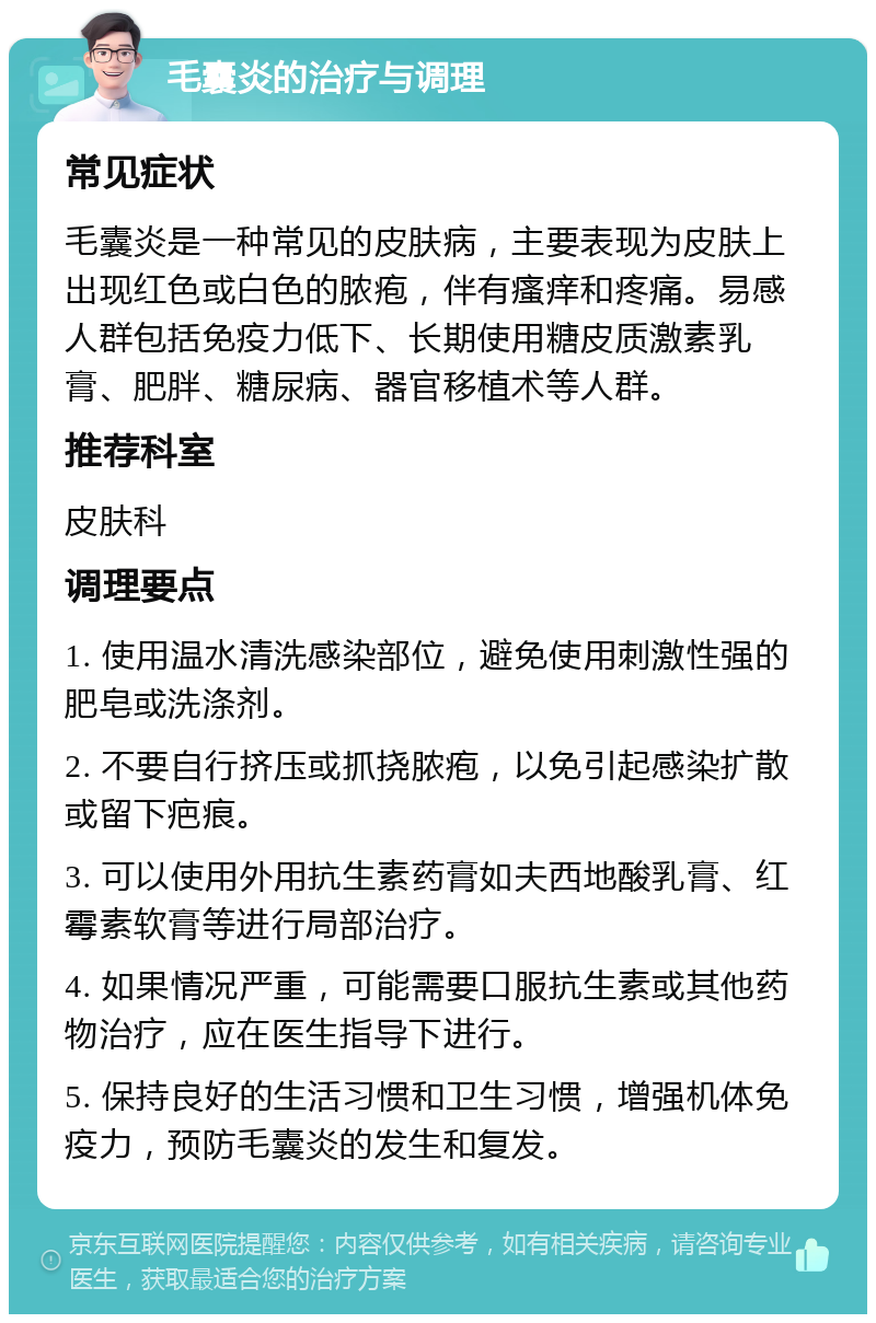 毛囊炎的治疗与调理 常见症状 毛囊炎是一种常见的皮肤病，主要表现为皮肤上出现红色或白色的脓疱，伴有瘙痒和疼痛。易感人群包括免疫力低下、长期使用糖皮质激素乳膏、肥胖、糖尿病、器官移植术等人群。 推荐科室 皮肤科 调理要点 1. 使用温水清洗感染部位，避免使用刺激性强的肥皂或洗涤剂。 2. 不要自行挤压或抓挠脓疱，以免引起感染扩散或留下疤痕。 3. 可以使用外用抗生素药膏如夫西地酸乳膏、红霉素软膏等进行局部治疗。 4. 如果情况严重，可能需要口服抗生素或其他药物治疗，应在医生指导下进行。 5. 保持良好的生活习惯和卫生习惯，增强机体免疫力，预防毛囊炎的发生和复发。