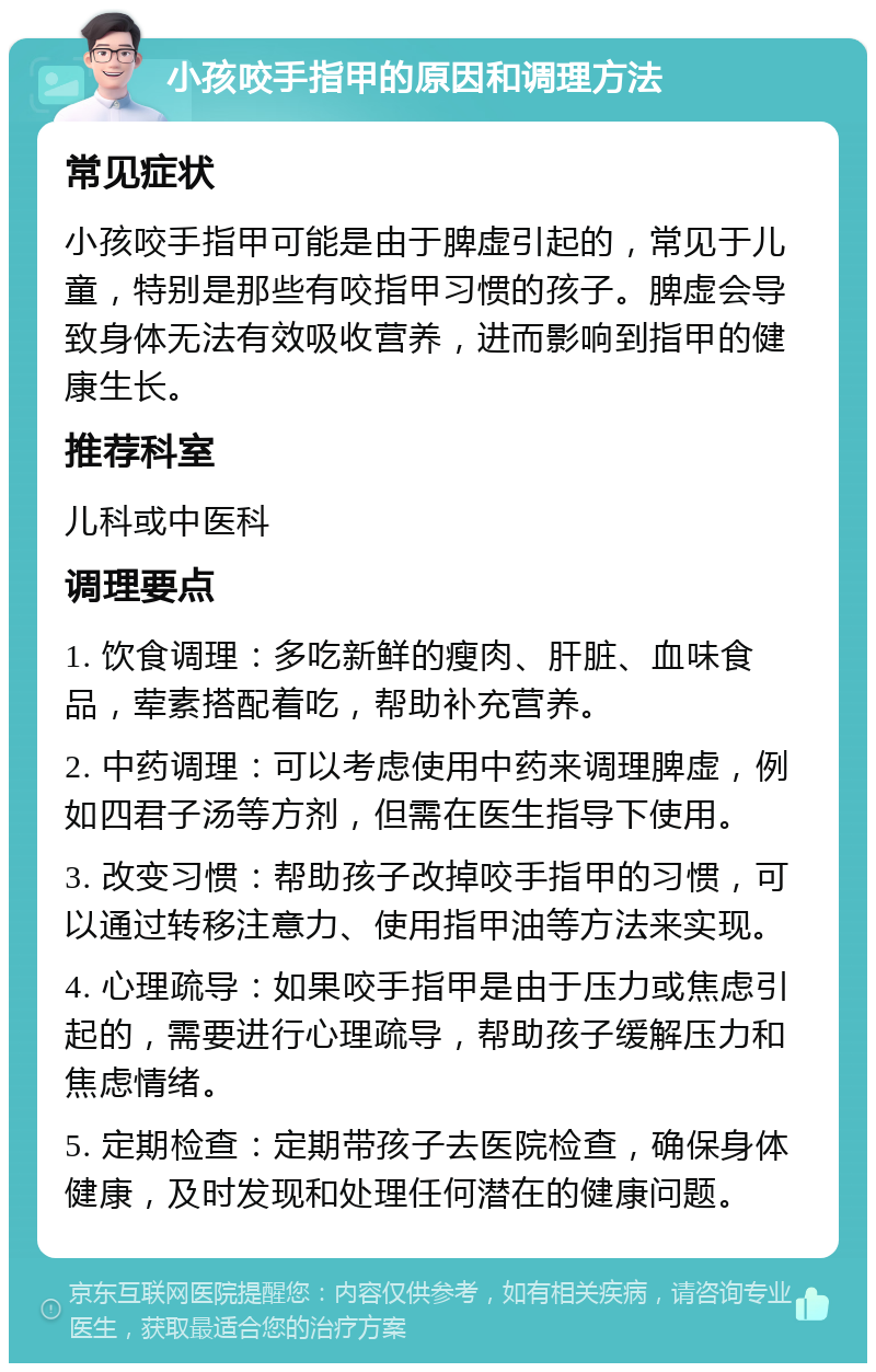 小孩咬手指甲的原因和调理方法 常见症状 小孩咬手指甲可能是由于脾虚引起的，常见于儿童，特别是那些有咬指甲习惯的孩子。脾虚会导致身体无法有效吸收营养，进而影响到指甲的健康生长。 推荐科室 儿科或中医科 调理要点 1. 饮食调理：多吃新鲜的瘦肉、肝脏、血味食品，荤素搭配着吃，帮助补充营养。 2. 中药调理：可以考虑使用中药来调理脾虚，例如四君子汤等方剂，但需在医生指导下使用。 3. 改变习惯：帮助孩子改掉咬手指甲的习惯，可以通过转移注意力、使用指甲油等方法来实现。 4. 心理疏导：如果咬手指甲是由于压力或焦虑引起的，需要进行心理疏导，帮助孩子缓解压力和焦虑情绪。 5. 定期检查：定期带孩子去医院检查，确保身体健康，及时发现和处理任何潜在的健康问题。