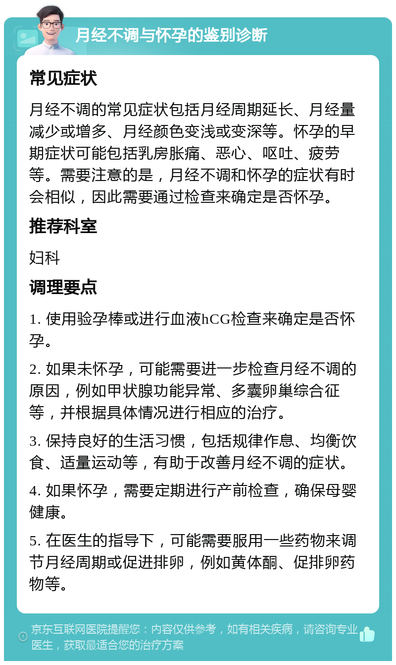 月经不调与怀孕的鉴别诊断 常见症状 月经不调的常见症状包括月经周期延长、月经量减少或增多、月经颜色变浅或变深等。怀孕的早期症状可能包括乳房胀痛、恶心、呕吐、疲劳等。需要注意的是，月经不调和怀孕的症状有时会相似，因此需要通过检查来确定是否怀孕。 推荐科室 妇科 调理要点 1. 使用验孕棒或进行血液hCG检查来确定是否怀孕。 2. 如果未怀孕，可能需要进一步检查月经不调的原因，例如甲状腺功能异常、多囊卵巢综合征等，并根据具体情况进行相应的治疗。 3. 保持良好的生活习惯，包括规律作息、均衡饮食、适量运动等，有助于改善月经不调的症状。 4. 如果怀孕，需要定期进行产前检查，确保母婴健康。 5. 在医生的指导下，可能需要服用一些药物来调节月经周期或促进排卵，例如黄体酮、促排卵药物等。