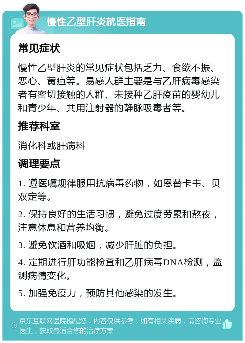 慢性乙型肝炎就医指南 常见症状 慢性乙型肝炎的常见症状包括乏力、食欲不振、恶心、黄疸等。易感人群主要是与乙肝病毒感染者有密切接触的人群、未接种乙肝疫苗的婴幼儿和青少年、共用注射器的静脉吸毒者等。 推荐科室 消化科或肝病科 调理要点 1. 遵医嘱规律服用抗病毒药物，如恩替卡韦、贝双定等。 2. 保持良好的生活习惯，避免过度劳累和熬夜，注意休息和营养均衡。 3. 避免饮酒和吸烟，减少肝脏的负担。 4. 定期进行肝功能检查和乙肝病毒DNA检测，监测病情变化。 5. 加强免疫力，预防其他感染的发生。