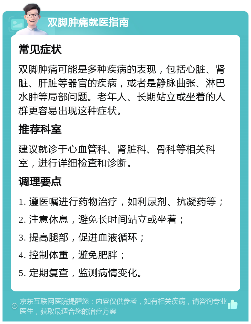 双脚肿痛就医指南 常见症状 双脚肿痛可能是多种疾病的表现，包括心脏、肾脏、肝脏等器官的疾病，或者是静脉曲张、淋巴水肿等局部问题。老年人、长期站立或坐着的人群更容易出现这种症状。 推荐科室 建议就诊于心血管科、肾脏科、骨科等相关科室，进行详细检查和诊断。 调理要点 1. 遵医嘱进行药物治疗，如利尿剂、抗凝药等； 2. 注意休息，避免长时间站立或坐着； 3. 提高腿部，促进血液循环； 4. 控制体重，避免肥胖； 5. 定期复查，监测病情变化。