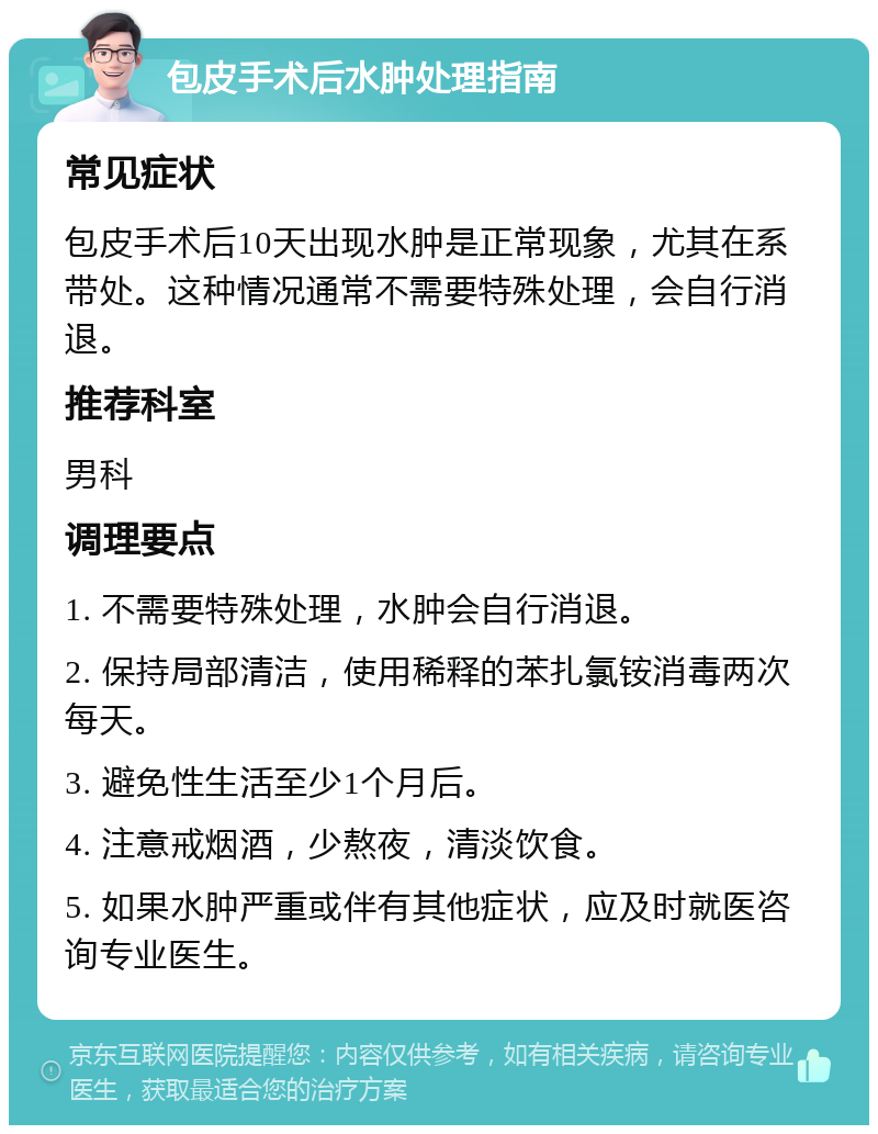 包皮手术后水肿处理指南 常见症状 包皮手术后10天出现水肿是正常现象，尤其在系带处。这种情况通常不需要特殊处理，会自行消退。 推荐科室 男科 调理要点 1. 不需要特殊处理，水肿会自行消退。 2. 保持局部清洁，使用稀释的苯扎氯铵消毒两次每天。 3. 避免性生活至少1个月后。 4. 注意戒烟酒，少熬夜，清淡饮食。 5. 如果水肿严重或伴有其他症状，应及时就医咨询专业医生。