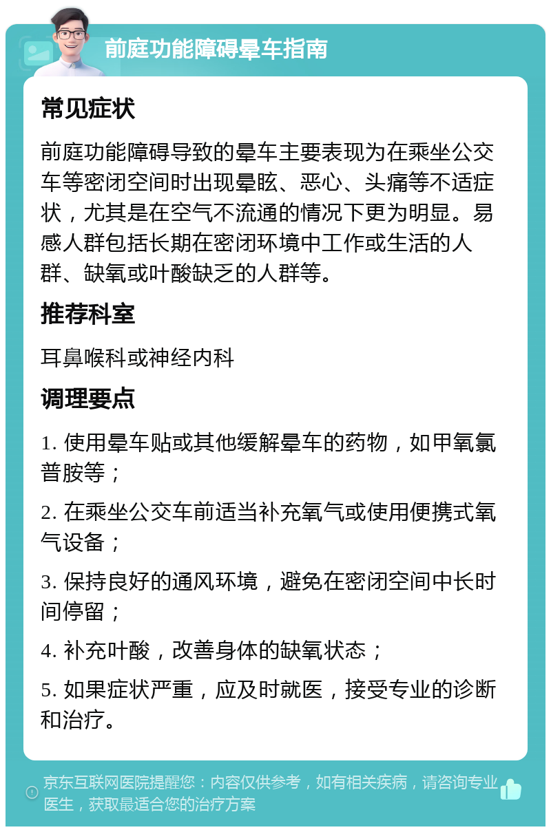 前庭功能障碍晕车指南 常见症状 前庭功能障碍导致的晕车主要表现为在乘坐公交车等密闭空间时出现晕眩、恶心、头痛等不适症状，尤其是在空气不流通的情况下更为明显。易感人群包括长期在密闭环境中工作或生活的人群、缺氧或叶酸缺乏的人群等。 推荐科室 耳鼻喉科或神经内科 调理要点 1. 使用晕车贴或其他缓解晕车的药物，如甲氧氯普胺等； 2. 在乘坐公交车前适当补充氧气或使用便携式氧气设备； 3. 保持良好的通风环境，避免在密闭空间中长时间停留； 4. 补充叶酸，改善身体的缺氧状态； 5. 如果症状严重，应及时就医，接受专业的诊断和治疗。