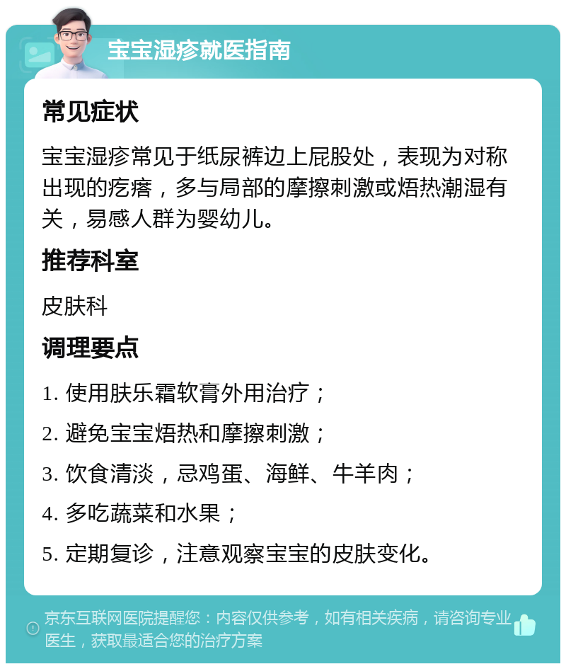 宝宝湿疹就医指南 常见症状 宝宝湿疹常见于纸尿裤边上屁股处，表现为对称出现的疙瘩，多与局部的摩擦刺激或焐热潮湿有关，易感人群为婴幼儿。 推荐科室 皮肤科 调理要点 1. 使用肤乐霜软膏外用治疗； 2. 避免宝宝焐热和摩擦刺激； 3. 饮食清淡，忌鸡蛋、海鲜、牛羊肉； 4. 多吃蔬菜和水果； 5. 定期复诊，注意观察宝宝的皮肤变化。