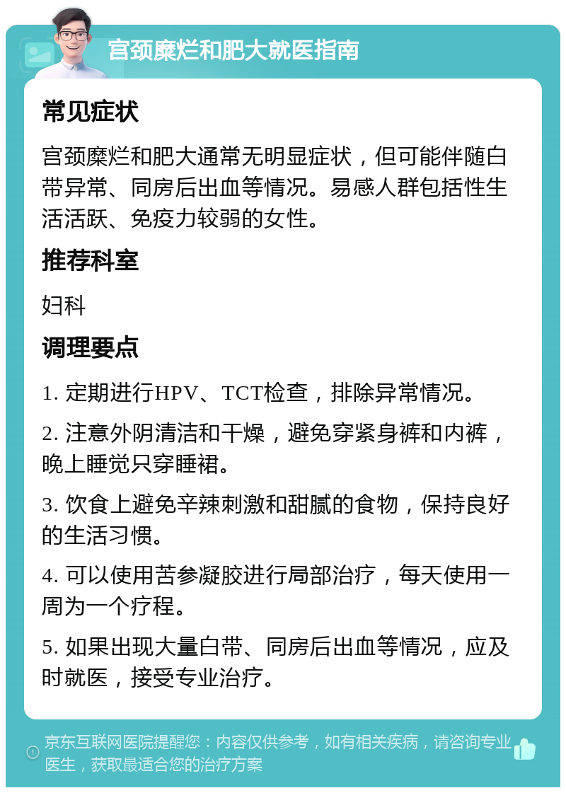 宫颈糜烂和肥大就医指南 常见症状 宫颈糜烂和肥大通常无明显症状，但可能伴随白带异常、同房后出血等情况。易感人群包括性生活活跃、免疫力较弱的女性。 推荐科室 妇科 调理要点 1. 定期进行HPV、TCT检查，排除异常情况。 2. 注意外阴清洁和干燥，避免穿紧身裤和内裤，晚上睡觉只穿睡裙。 3. 饮食上避免辛辣刺激和甜腻的食物，保持良好的生活习惯。 4. 可以使用苦参凝胶进行局部治疗，每天使用一周为一个疗程。 5. 如果出现大量白带、同房后出血等情况，应及时就医，接受专业治疗。