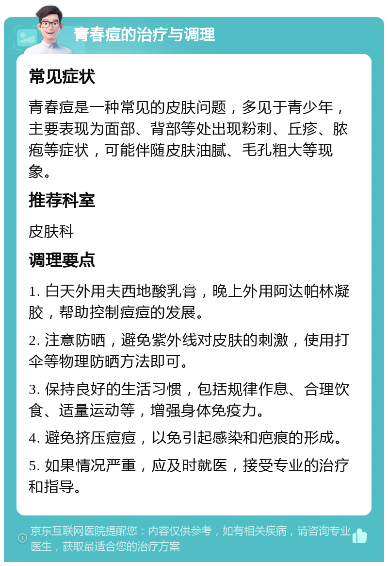 青春痘的治疗与调理 常见症状 青春痘是一种常见的皮肤问题，多见于青少年，主要表现为面部、背部等处出现粉刺、丘疹、脓疱等症状，可能伴随皮肤油腻、毛孔粗大等现象。 推荐科室 皮肤科 调理要点 1. 白天外用夫西地酸乳膏，晚上外用阿达帕林凝胶，帮助控制痘痘的发展。 2. 注意防晒，避免紫外线对皮肤的刺激，使用打伞等物理防晒方法即可。 3. 保持良好的生活习惯，包括规律作息、合理饮食、适量运动等，增强身体免疫力。 4. 避免挤压痘痘，以免引起感染和疤痕的形成。 5. 如果情况严重，应及时就医，接受专业的治疗和指导。