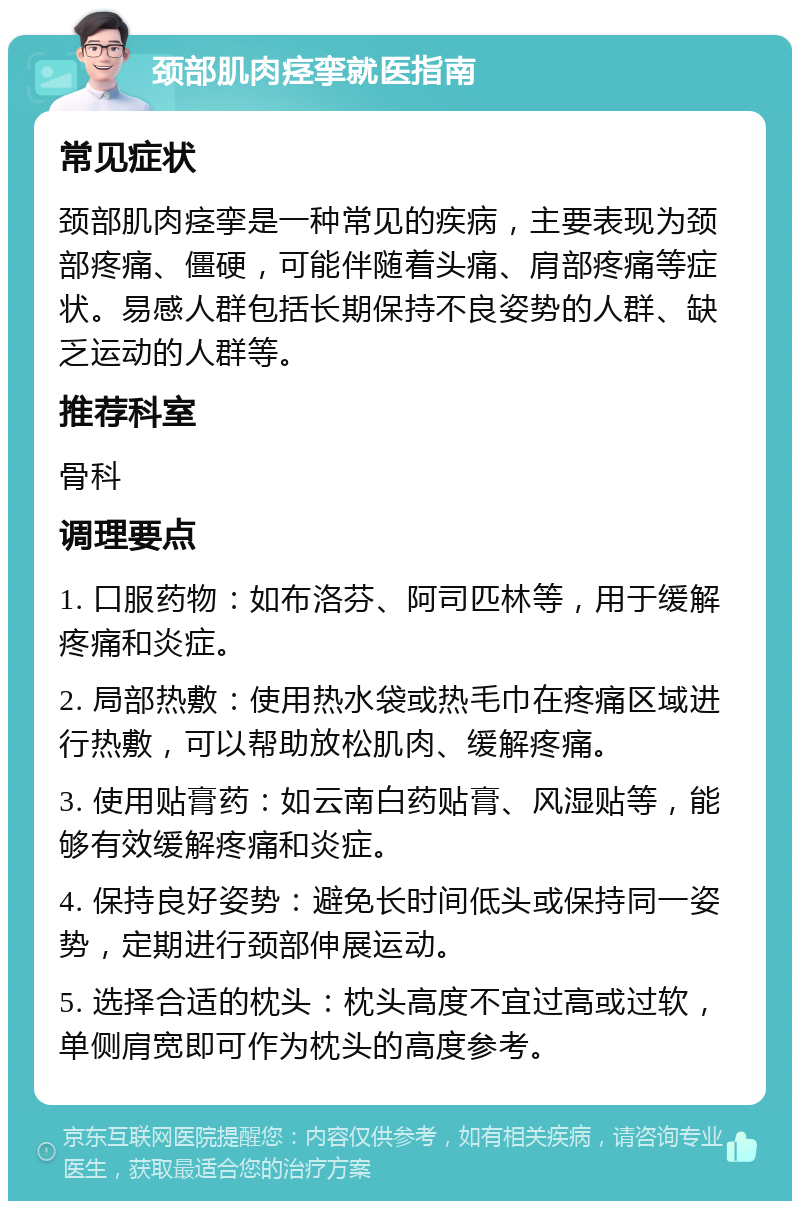 颈部肌肉痉挛就医指南 常见症状 颈部肌肉痉挛是一种常见的疾病，主要表现为颈部疼痛、僵硬，可能伴随着头痛、肩部疼痛等症状。易感人群包括长期保持不良姿势的人群、缺乏运动的人群等。 推荐科室 骨科 调理要点 1. 口服药物：如布洛芬、阿司匹林等，用于缓解疼痛和炎症。 2. 局部热敷：使用热水袋或热毛巾在疼痛区域进行热敷，可以帮助放松肌肉、缓解疼痛。 3. 使用贴膏药：如云南白药贴膏、风湿贴等，能够有效缓解疼痛和炎症。 4. 保持良好姿势：避免长时间低头或保持同一姿势，定期进行颈部伸展运动。 5. 选择合适的枕头：枕头高度不宜过高或过软，单侧肩宽即可作为枕头的高度参考。