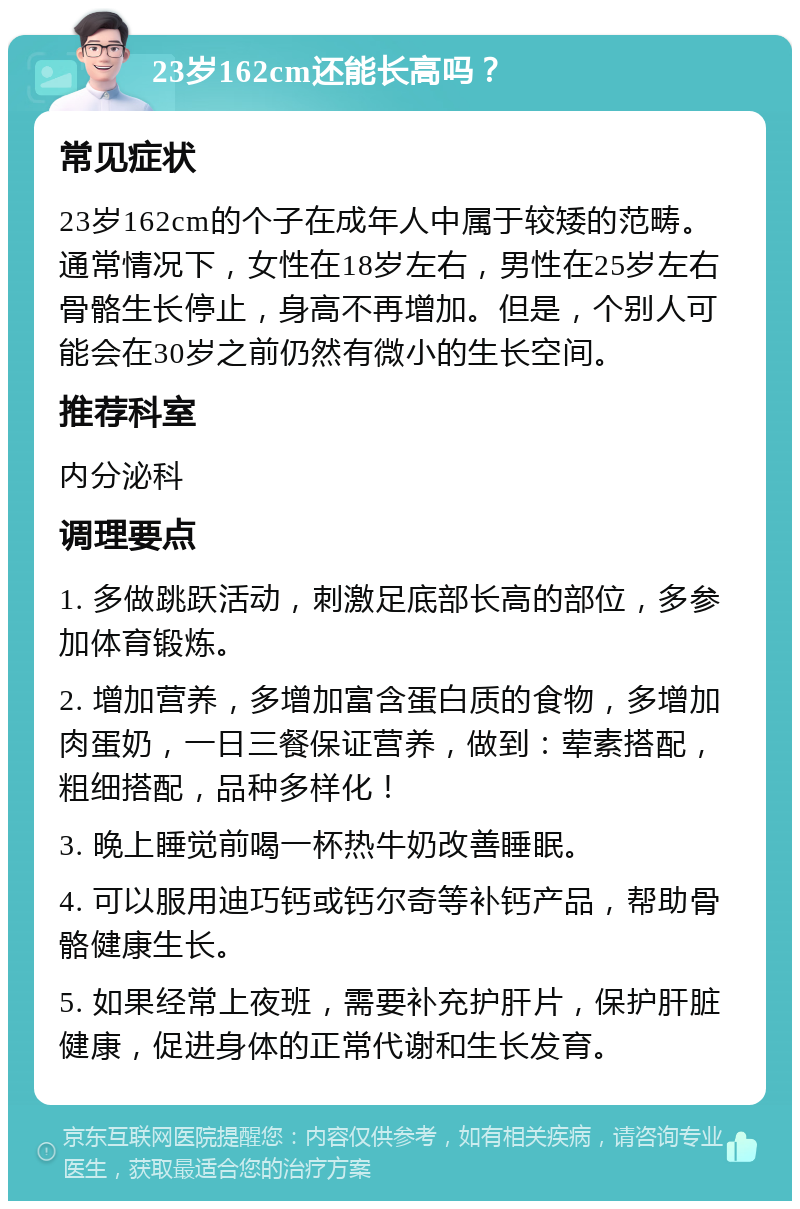 23岁162cm还能长高吗？ 常见症状 23岁162cm的个子在成年人中属于较矮的范畴。通常情况下，女性在18岁左右，男性在25岁左右骨骼生长停止，身高不再增加。但是，个别人可能会在30岁之前仍然有微小的生长空间。 推荐科室 内分泌科 调理要点 1. 多做跳跃活动，刺激足底部长高的部位，多参加体育锻炼。 2. 增加营养，多增加富含蛋白质的食物，多增加肉蛋奶，一日三餐保证营养，做到：荤素搭配，粗细搭配，品种多样化！ 3. 晚上睡觉前喝一杯热牛奶改善睡眠。 4. 可以服用迪巧钙或钙尔奇等补钙产品，帮助骨骼健康生长。 5. 如果经常上夜班，需要补充护肝片，保护肝脏健康，促进身体的正常代谢和生长发育。