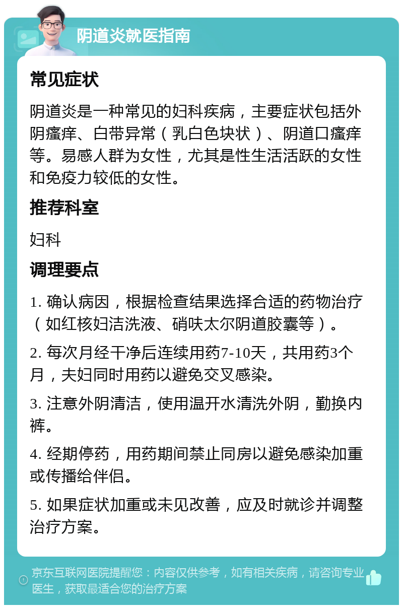 阴道炎就医指南 常见症状 阴道炎是一种常见的妇科疾病，主要症状包括外阴瘙痒、白带异常（乳白色块状）、阴道口瘙痒等。易感人群为女性，尤其是性生活活跃的女性和免疫力较低的女性。 推荐科室 妇科 调理要点 1. 确认病因，根据检查结果选择合适的药物治疗（如红核妇洁洗液、硝呋太尔阴道胶囊等）。 2. 每次月经干净后连续用药7-10天，共用药3个月，夫妇同时用药以避免交叉感染。 3. 注意外阴清洁，使用温开水清洗外阴，勤换内裤。 4. 经期停药，用药期间禁止同房以避免感染加重或传播给伴侣。 5. 如果症状加重或未见改善，应及时就诊并调整治疗方案。