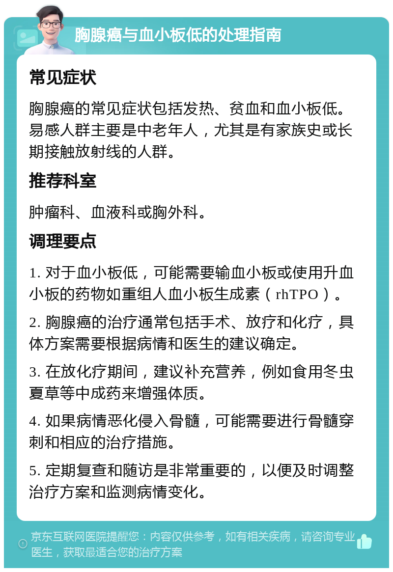 胸腺癌与血小板低的处理指南 常见症状 胸腺癌的常见症状包括发热、贫血和血小板低。易感人群主要是中老年人，尤其是有家族史或长期接触放射线的人群。 推荐科室 肿瘤科、血液科或胸外科。 调理要点 1. 对于血小板低，可能需要输血小板或使用升血小板的药物如重组人血小板生成素（rhTPO）。 2. 胸腺癌的治疗通常包括手术、放疗和化疗，具体方案需要根据病情和医生的建议确定。 3. 在放化疗期间，建议补充营养，例如食用冬虫夏草等中成药来增强体质。 4. 如果病情恶化侵入骨髓，可能需要进行骨髓穿刺和相应的治疗措施。 5. 定期复查和随访是非常重要的，以便及时调整治疗方案和监测病情变化。