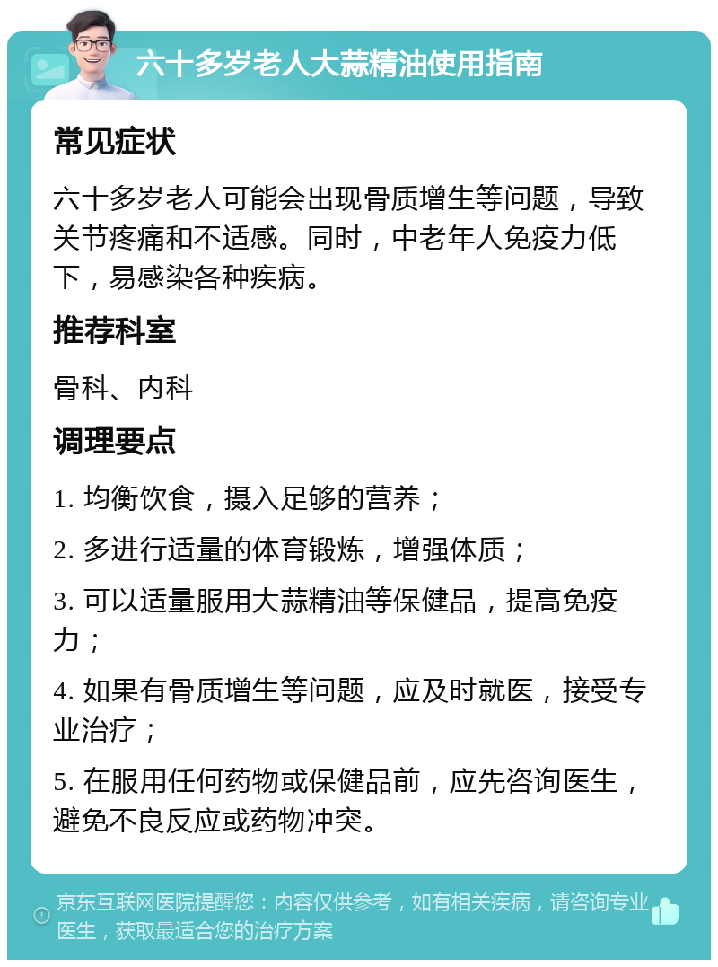 六十多岁老人大蒜精油使用指南 常见症状 六十多岁老人可能会出现骨质增生等问题，导致关节疼痛和不适感。同时，中老年人免疫力低下，易感染各种疾病。 推荐科室 骨科、内科 调理要点 1. 均衡饮食，摄入足够的营养； 2. 多进行适量的体育锻炼，增强体质； 3. 可以适量服用大蒜精油等保健品，提高免疫力； 4. 如果有骨质增生等问题，应及时就医，接受专业治疗； 5. 在服用任何药物或保健品前，应先咨询医生，避免不良反应或药物冲突。