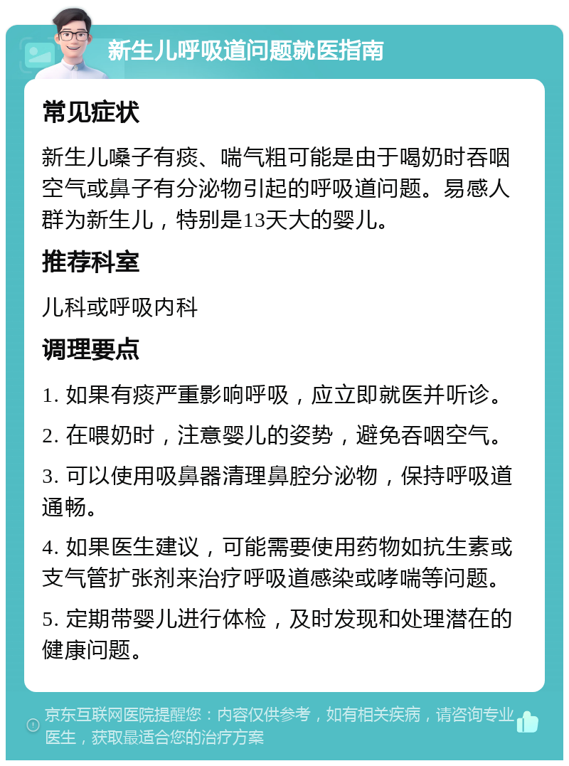 新生儿呼吸道问题就医指南 常见症状 新生儿嗓子有痰、喘气粗可能是由于喝奶时吞咽空气或鼻子有分泌物引起的呼吸道问题。易感人群为新生儿，特别是13天大的婴儿。 推荐科室 儿科或呼吸内科 调理要点 1. 如果有痰严重影响呼吸，应立即就医并听诊。 2. 在喂奶时，注意婴儿的姿势，避免吞咽空气。 3. 可以使用吸鼻器清理鼻腔分泌物，保持呼吸道通畅。 4. 如果医生建议，可能需要使用药物如抗生素或支气管扩张剂来治疗呼吸道感染或哮喘等问题。 5. 定期带婴儿进行体检，及时发现和处理潜在的健康问题。