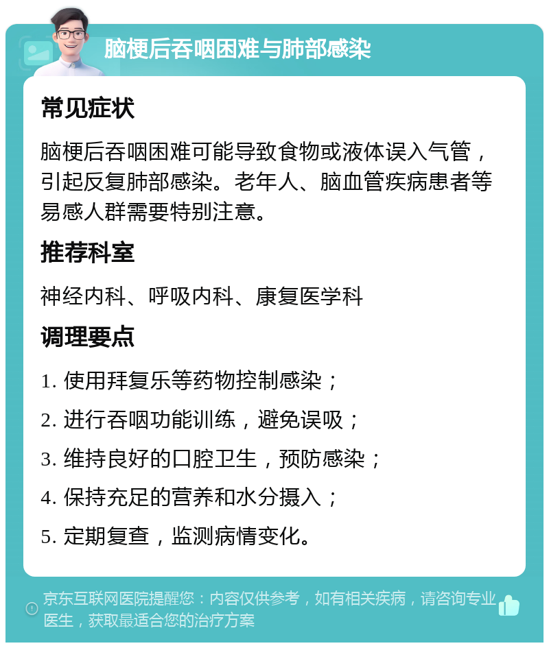 脑梗后吞咽困难与肺部感染 常见症状 脑梗后吞咽困难可能导致食物或液体误入气管，引起反复肺部感染。老年人、脑血管疾病患者等易感人群需要特别注意。 推荐科室 神经内科、呼吸内科、康复医学科 调理要点 1. 使用拜复乐等药物控制感染； 2. 进行吞咽功能训练，避免误吸； 3. 维持良好的口腔卫生，预防感染； 4. 保持充足的营养和水分摄入； 5. 定期复查，监测病情变化。