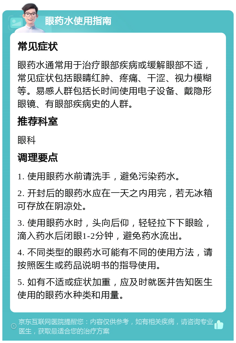 眼药水使用指南 常见症状 眼药水通常用于治疗眼部疾病或缓解眼部不适，常见症状包括眼睛红肿、疼痛、干涩、视力模糊等。易感人群包括长时间使用电子设备、戴隐形眼镜、有眼部疾病史的人群。 推荐科室 眼科 调理要点 1. 使用眼药水前请洗手，避免污染药水。 2. 开封后的眼药水应在一天之内用完，若无冰箱可存放在阴凉处。 3. 使用眼药水时，头向后仰，轻轻拉下下眼睑，滴入药水后闭眼1-2分钟，避免药水流出。 4. 不同类型的眼药水可能有不同的使用方法，请按照医生或药品说明书的指导使用。 5. 如有不适或症状加重，应及时就医并告知医生使用的眼药水种类和用量。