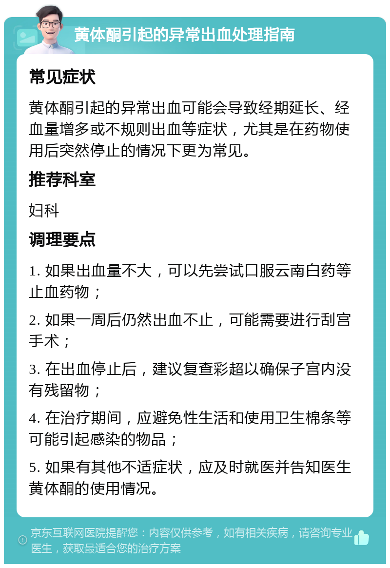 黄体酮引起的异常出血处理指南 常见症状 黄体酮引起的异常出血可能会导致经期延长、经血量增多或不规则出血等症状，尤其是在药物使用后突然停止的情况下更为常见。 推荐科室 妇科 调理要点 1. 如果出血量不大，可以先尝试口服云南白药等止血药物； 2. 如果一周后仍然出血不止，可能需要进行刮宫手术； 3. 在出血停止后，建议复查彩超以确保子宫内没有残留物； 4. 在治疗期间，应避免性生活和使用卫生棉条等可能引起感染的物品； 5. 如果有其他不适症状，应及时就医并告知医生黄体酮的使用情况。