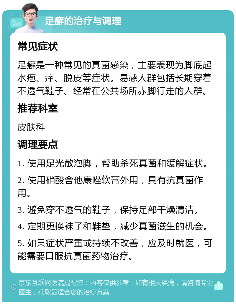 足癣的治疗与调理 常见症状 足癣是一种常见的真菌感染，主要表现为脚底起水疱、痒、脱皮等症状。易感人群包括长期穿着不透气鞋子、经常在公共场所赤脚行走的人群。 推荐科室 皮肤科 调理要点 1. 使用足光散泡脚，帮助杀死真菌和缓解症状。 2. 使用硝酸舍他康唑软膏外用，具有抗真菌作用。 3. 避免穿不透气的鞋子，保持足部干燥清洁。 4. 定期更换袜子和鞋垫，减少真菌滋生的机会。 5. 如果症状严重或持续不改善，应及时就医，可能需要口服抗真菌药物治疗。