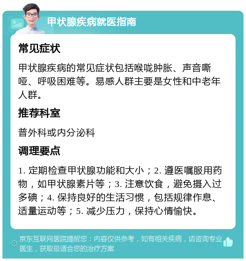 甲状腺疾病就医指南 常见症状 甲状腺疾病的常见症状包括喉咙肿胀、声音嘶哑、呼吸困难等。易感人群主要是女性和中老年人群。 推荐科室 普外科或内分泌科 调理要点 1. 定期检查甲状腺功能和大小；2. 遵医嘱服用药物，如甲状腺素片等；3. 注意饮食，避免摄入过多碘；4. 保持良好的生活习惯，包括规律作息、适量运动等；5. 减少压力，保持心情愉快。