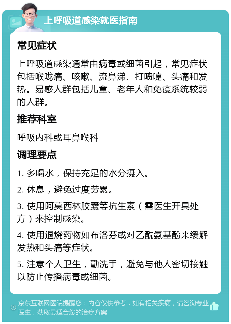 上呼吸道感染就医指南 常见症状 上呼吸道感染通常由病毒或细菌引起，常见症状包括喉咙痛、咳嗽、流鼻涕、打喷嚏、头痛和发热。易感人群包括儿童、老年人和免疫系统较弱的人群。 推荐科室 呼吸内科或耳鼻喉科 调理要点 1. 多喝水，保持充足的水分摄入。 2. 休息，避免过度劳累。 3. 使用阿莫西林胶囊等抗生素（需医生开具处方）来控制感染。 4. 使用退烧药物如布洛芬或对乙酰氨基酚来缓解发热和头痛等症状。 5. 注意个人卫生，勤洗手，避免与他人密切接触以防止传播病毒或细菌。