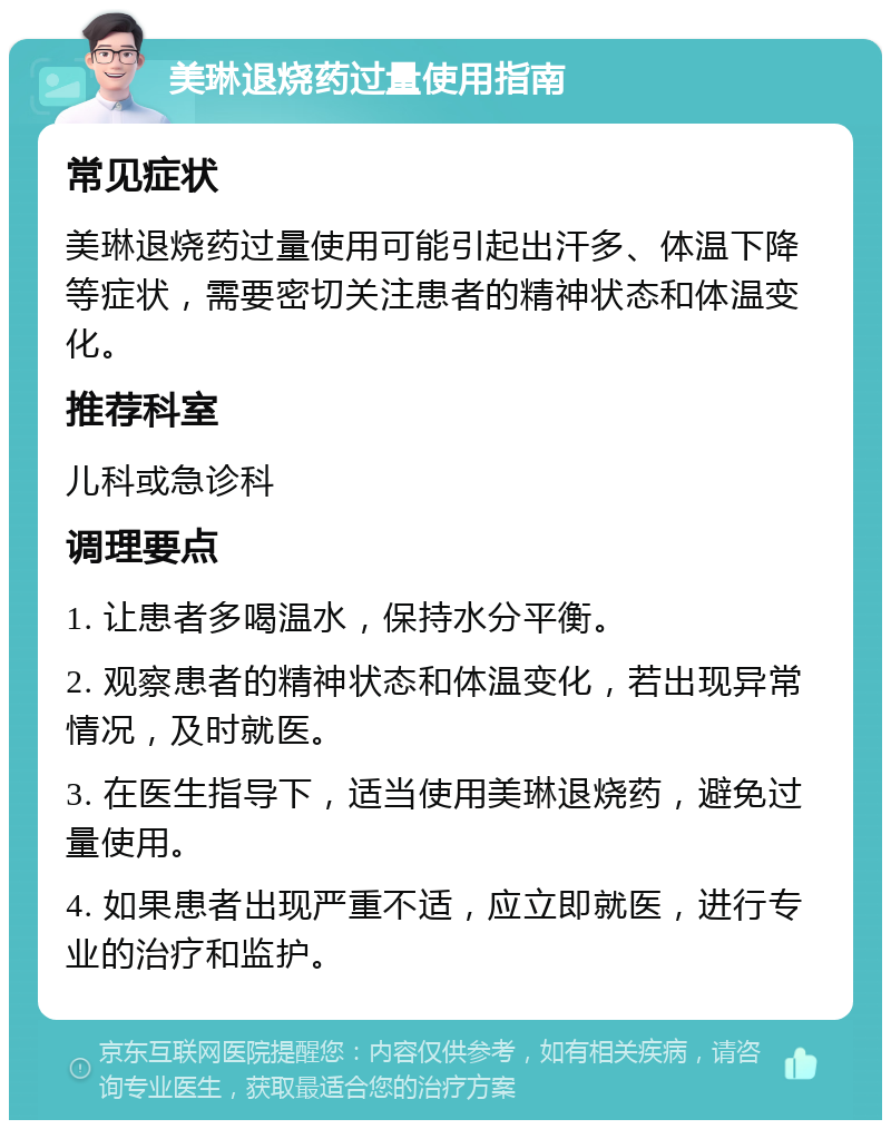 美琳退烧药过量使用指南 常见症状 美琳退烧药过量使用可能引起出汗多、体温下降等症状，需要密切关注患者的精神状态和体温变化。 推荐科室 儿科或急诊科 调理要点 1. 让患者多喝温水，保持水分平衡。 2. 观察患者的精神状态和体温变化，若出现异常情况，及时就医。 3. 在医生指导下，适当使用美琳退烧药，避免过量使用。 4. 如果患者出现严重不适，应立即就医，进行专业的治疗和监护。