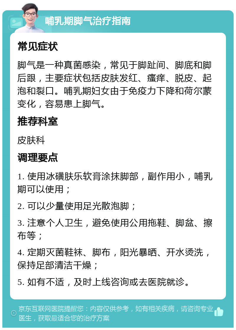 哺乳期脚气治疗指南 常见症状 脚气是一种真菌感染，常见于脚趾间、脚底和脚后跟，主要症状包括皮肤发红、瘙痒、脱皮、起泡和裂口。哺乳期妇女由于免疫力下降和荷尔蒙变化，容易患上脚气。 推荐科室 皮肤科 调理要点 1. 使用冰磺肤乐软膏涂抹脚部，副作用小，哺乳期可以使用； 2. 可以少量使用足光散泡脚； 3. 注意个人卫生，避免使用公用拖鞋、脚盆、擦布等； 4. 定期灭菌鞋袜、脚布，阳光暴晒、开水烫洗，保持足部清洁干燥； 5. 如有不适，及时上线咨询或去医院就诊。