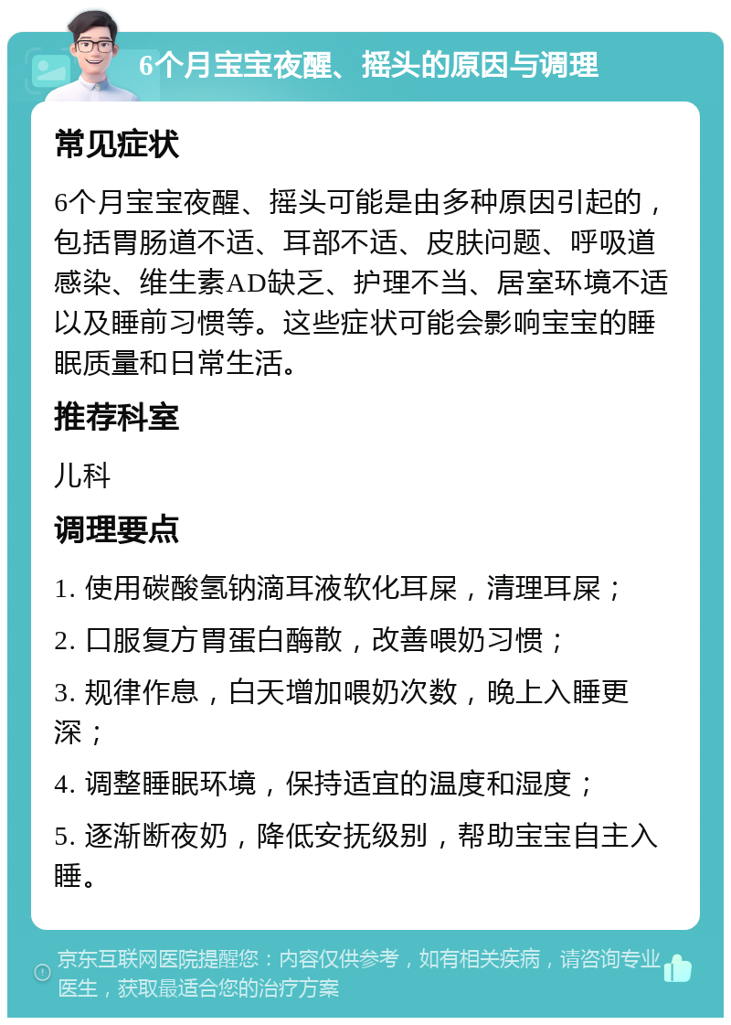 6个月宝宝夜醒、摇头的原因与调理 常见症状 6个月宝宝夜醒、摇头可能是由多种原因引起的，包括胃肠道不适、耳部不适、皮肤问题、呼吸道感染、维生素AD缺乏、护理不当、居室环境不适以及睡前习惯等。这些症状可能会影响宝宝的睡眠质量和日常生活。 推荐科室 儿科 调理要点 1. 使用碳酸氢钠滴耳液软化耳屎，清理耳屎； 2. 口服复方胃蛋白酶散，改善喂奶习惯； 3. 规律作息，白天增加喂奶次数，晚上入睡更深； 4. 调整睡眠环境，保持适宜的温度和湿度； 5. 逐渐断夜奶，降低安抚级别，帮助宝宝自主入睡。