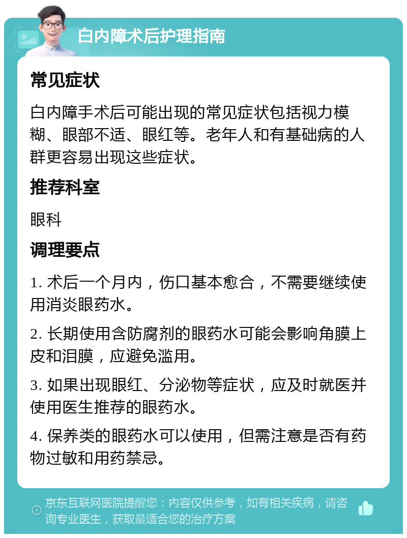 白内障术后护理指南 常见症状 白内障手术后可能出现的常见症状包括视力模糊、眼部不适、眼红等。老年人和有基础病的人群更容易出现这些症状。 推荐科室 眼科 调理要点 1. 术后一个月内，伤口基本愈合，不需要继续使用消炎眼药水。 2. 长期使用含防腐剂的眼药水可能会影响角膜上皮和泪膜，应避免滥用。 3. 如果出现眼红、分泌物等症状，应及时就医并使用医生推荐的眼药水。 4. 保养类的眼药水可以使用，但需注意是否有药物过敏和用药禁忌。