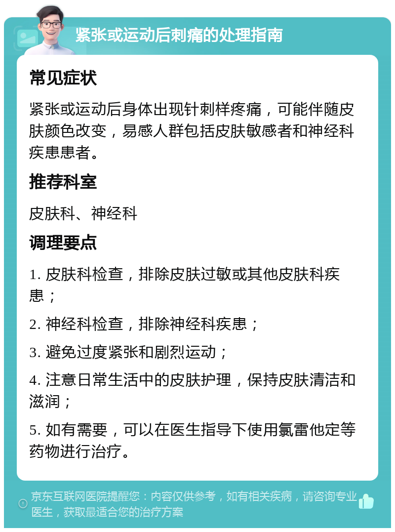 紧张或运动后刺痛的处理指南 常见症状 紧张或运动后身体出现针刺样疼痛，可能伴随皮肤颜色改变，易感人群包括皮肤敏感者和神经科疾患患者。 推荐科室 皮肤科、神经科 调理要点 1. 皮肤科检查，排除皮肤过敏或其他皮肤科疾患； 2. 神经科检查，排除神经科疾患； 3. 避免过度紧张和剧烈运动； 4. 注意日常生活中的皮肤护理，保持皮肤清洁和滋润； 5. 如有需要，可以在医生指导下使用氯雷他定等药物进行治疗。