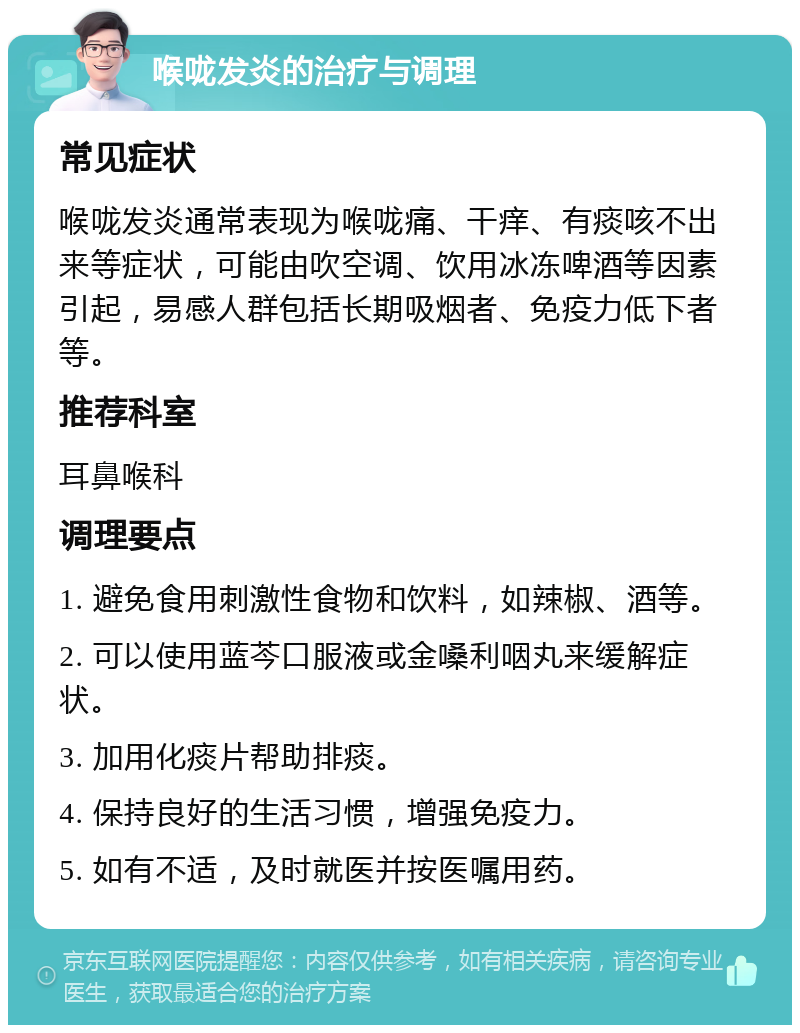 喉咙发炎的治疗与调理 常见症状 喉咙发炎通常表现为喉咙痛、干痒、有痰咳不出来等症状，可能由吹空调、饮用冰冻啤酒等因素引起，易感人群包括长期吸烟者、免疫力低下者等。 推荐科室 耳鼻喉科 调理要点 1. 避免食用刺激性食物和饮料，如辣椒、酒等。 2. 可以使用蓝芩口服液或金嗓利咽丸来缓解症状。 3. 加用化痰片帮助排痰。 4. 保持良好的生活习惯，增强免疫力。 5. 如有不适，及时就医并按医嘱用药。