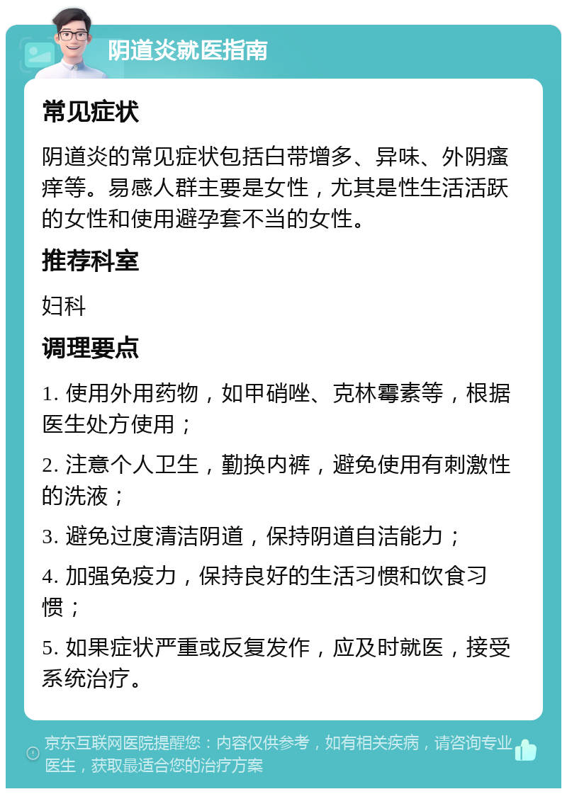 阴道炎就医指南 常见症状 阴道炎的常见症状包括白带增多、异味、外阴瘙痒等。易感人群主要是女性，尤其是性生活活跃的女性和使用避孕套不当的女性。 推荐科室 妇科 调理要点 1. 使用外用药物，如甲硝唑、克林霉素等，根据医生处方使用； 2. 注意个人卫生，勤换内裤，避免使用有刺激性的洗液； 3. 避免过度清洁阴道，保持阴道自洁能力； 4. 加强免疫力，保持良好的生活习惯和饮食习惯； 5. 如果症状严重或反复发作，应及时就医，接受系统治疗。