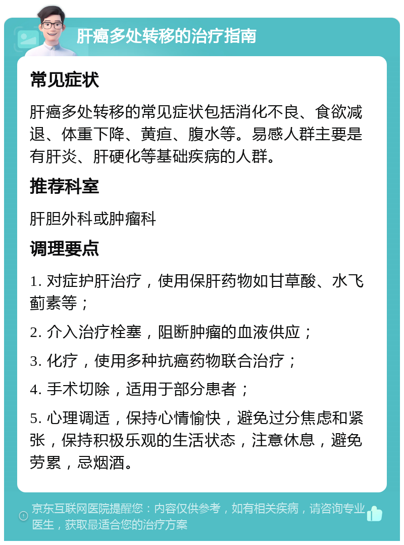 肝癌多处转移的治疗指南 常见症状 肝癌多处转移的常见症状包括消化不良、食欲减退、体重下降、黄疸、腹水等。易感人群主要是有肝炎、肝硬化等基础疾病的人群。 推荐科室 肝胆外科或肿瘤科 调理要点 1. 对症护肝治疗，使用保肝药物如甘草酸、水飞蓟素等； 2. 介入治疗栓塞，阻断肿瘤的血液供应； 3. 化疗，使用多种抗癌药物联合治疗； 4. 手术切除，适用于部分患者； 5. 心理调适，保持心情愉快，避免过分焦虑和紧张，保持积极乐观的生活状态，注意休息，避免劳累，忌烟酒。