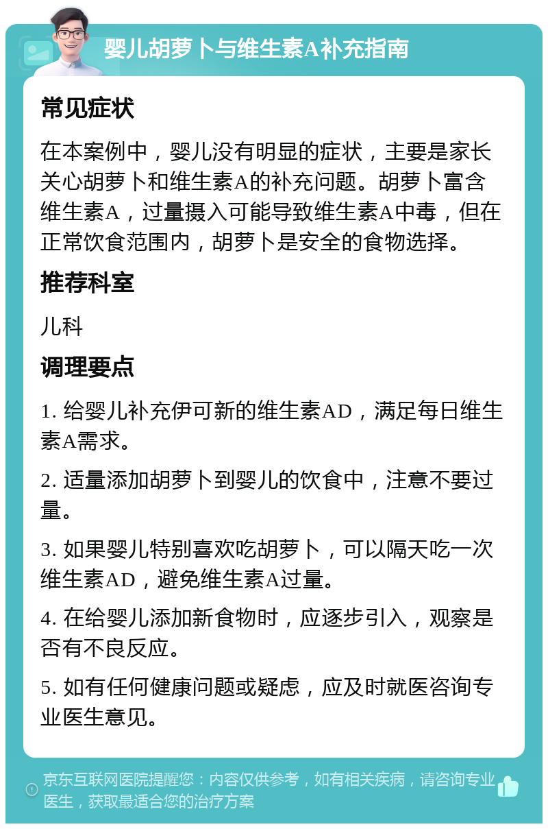 婴儿胡萝卜与维生素A补充指南 常见症状 在本案例中，婴儿没有明显的症状，主要是家长关心胡萝卜和维生素A的补充问题。胡萝卜富含维生素A，过量摄入可能导致维生素A中毒，但在正常饮食范围内，胡萝卜是安全的食物选择。 推荐科室 儿科 调理要点 1. 给婴儿补充伊可新的维生素AD，满足每日维生素A需求。 2. 适量添加胡萝卜到婴儿的饮食中，注意不要过量。 3. 如果婴儿特别喜欢吃胡萝卜，可以隔天吃一次维生素AD，避免维生素A过量。 4. 在给婴儿添加新食物时，应逐步引入，观察是否有不良反应。 5. 如有任何健康问题或疑虑，应及时就医咨询专业医生意见。