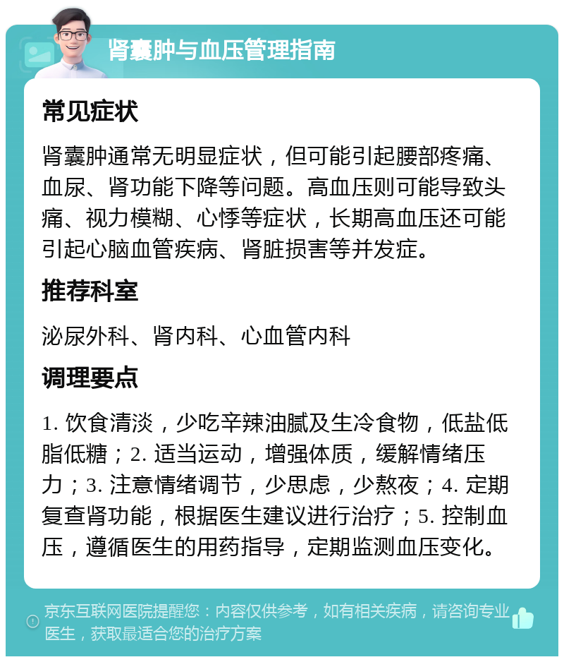 肾囊肿与血压管理指南 常见症状 肾囊肿通常无明显症状，但可能引起腰部疼痛、血尿、肾功能下降等问题。高血压则可能导致头痛、视力模糊、心悸等症状，长期高血压还可能引起心脑血管疾病、肾脏损害等并发症。 推荐科室 泌尿外科、肾内科、心血管内科 调理要点 1. 饮食清淡，少吃辛辣油腻及生冷食物，低盐低脂低糖；2. 适当运动，增强体质，缓解情绪压力；3. 注意情绪调节，少思虑，少熬夜；4. 定期复查肾功能，根据医生建议进行治疗；5. 控制血压，遵循医生的用药指导，定期监测血压变化。