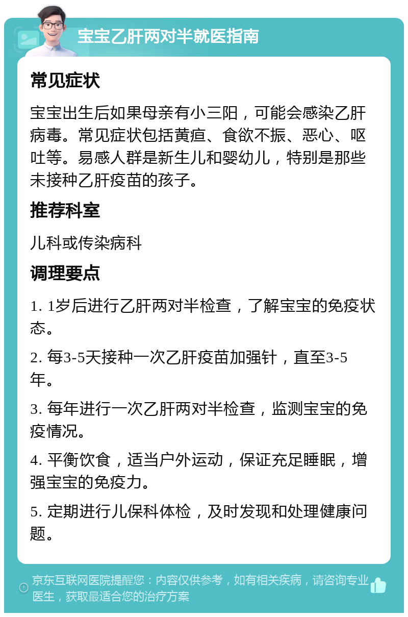 宝宝乙肝两对半就医指南 常见症状 宝宝出生后如果母亲有小三阳，可能会感染乙肝病毒。常见症状包括黄疸、食欲不振、恶心、呕吐等。易感人群是新生儿和婴幼儿，特别是那些未接种乙肝疫苗的孩子。 推荐科室 儿科或传染病科 调理要点 1. 1岁后进行乙肝两对半检查，了解宝宝的免疫状态。 2. 每3-5天接种一次乙肝疫苗加强针，直至3-5年。 3. 每年进行一次乙肝两对半检查，监测宝宝的免疫情况。 4. 平衡饮食，适当户外运动，保证充足睡眠，增强宝宝的免疫力。 5. 定期进行儿保科体检，及时发现和处理健康问题。