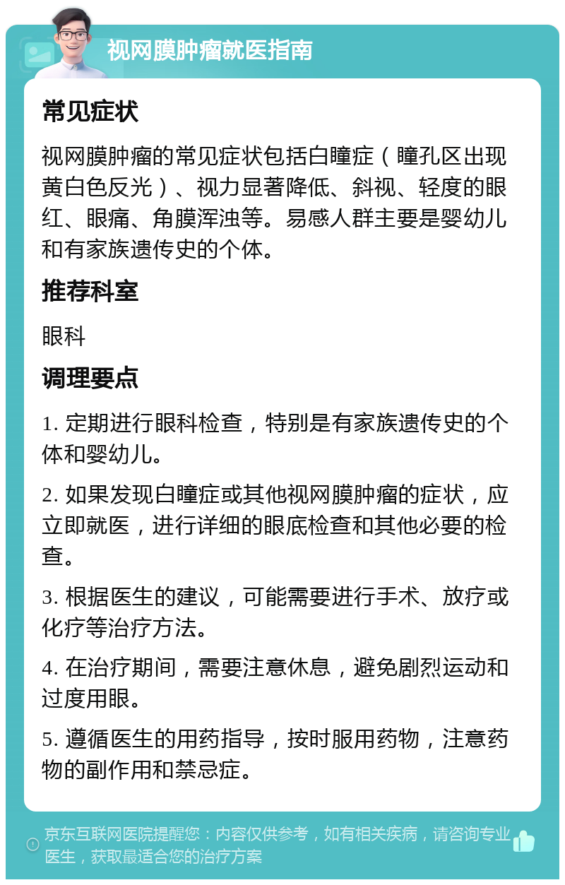 视网膜肿瘤就医指南 常见症状 视网膜肿瘤的常见症状包括白瞳症（瞳孔区出现黄白色反光）、视力显著降低、斜视、轻度的眼红、眼痛、角膜浑浊等。易感人群主要是婴幼儿和有家族遗传史的个体。 推荐科室 眼科 调理要点 1. 定期进行眼科检查，特别是有家族遗传史的个体和婴幼儿。 2. 如果发现白瞳症或其他视网膜肿瘤的症状，应立即就医，进行详细的眼底检查和其他必要的检查。 3. 根据医生的建议，可能需要进行手术、放疗或化疗等治疗方法。 4. 在治疗期间，需要注意休息，避免剧烈运动和过度用眼。 5. 遵循医生的用药指导，按时服用药物，注意药物的副作用和禁忌症。