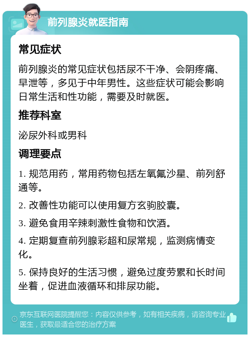 前列腺炎就医指南 常见症状 前列腺炎的常见症状包括尿不干净、会阴疼痛、早泄等，多见于中年男性。这些症状可能会影响日常生活和性功能，需要及时就医。 推荐科室 泌尿外科或男科 调理要点 1. 规范用药，常用药物包括左氧氟沙星、前列舒通等。 2. 改善性功能可以使用复方玄驹胶囊。 3. 避免食用辛辣刺激性食物和饮酒。 4. 定期复查前列腺彩超和尿常规，监测病情变化。 5. 保持良好的生活习惯，避免过度劳累和长时间坐着，促进血液循环和排尿功能。